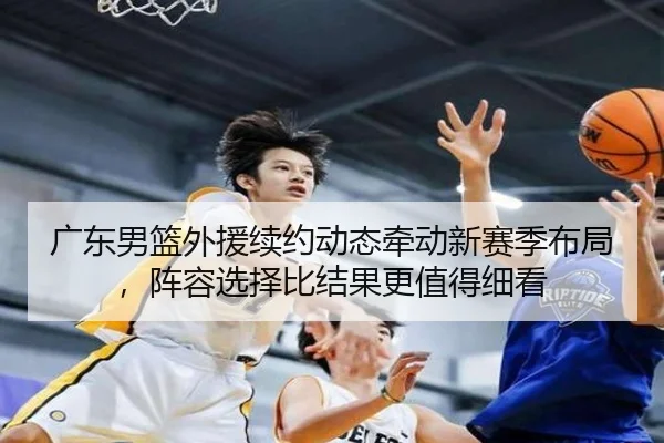广东男篮外援续约动态牵动新赛季布局，阵容选择比结果更值得细看